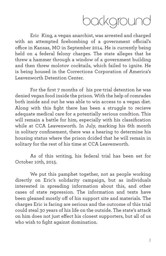 bakground Eric King, a vegan anarchist, was arrested and charged with an attempted firebombing of a government official’s office in Kansas, MO in September 2014. He is currently being held on 4 federal felony charges. The state alleges that he threw a hammer through a window of a government building and then threw molotov cocktails, which failed to ignite. He is being housed in the Corrections Corporation of America’s Leavenworth Detention Center. For the first 7 months of his pre-trial detention he was denied vegan food inside the prison. With the help of comrades both inside and out he was able to win access to a vegan diet. Along with this fight there has been a struggle to recieve adequate medical care for a potentially serious condtion. This will remain a battle for him, especially with his classification while at CCA Leavenworth. In July, marking his 6th month in solitary confinement, there was a hearing to determine his housing status where the prison deided that he will remain in solitary for the rest of his time at CCA Leavenworth. As of this writing, his federal trial has been set for October 10th, 2015. We put this pamphet together, not as people working directly on Eric’s solidarity campaign, but as individuals interested in spreading information about this, and other cases of state repression. The information and texts have been gleaned mostly off of his support site and materials. The charges Eric is facing are serious and the outcome of this trial could steal 30 years of his life on the outside. The state’s attack on him does not just effect his closest supporters, but all of us who wish to fight against domination.